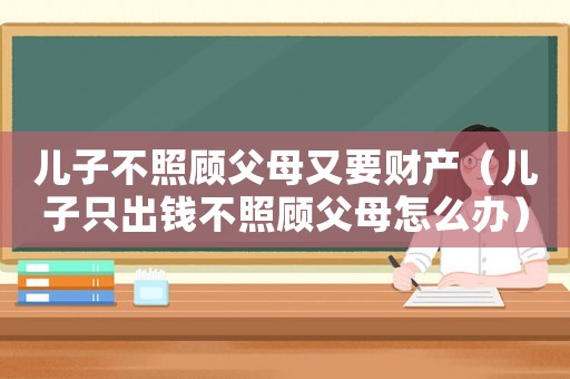 兒子不照顧父母又要財(cái)產(chǎn)（兒子只出錢不照顧父母怎么辦）