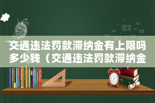 交通違法罰款滯納金有上限嗎多少錢（交通違法罰款滯納金有上限嗎）