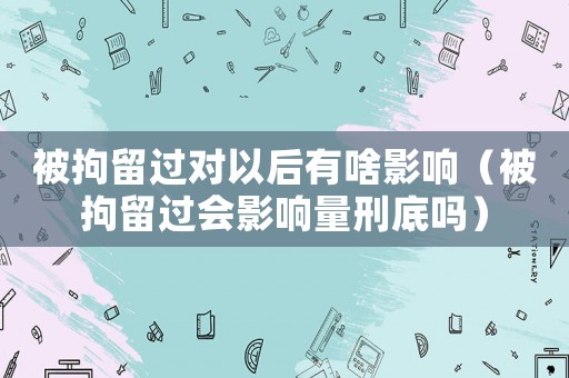 被拘留過對以后有啥影響（被拘留過會影響量刑底嗎）