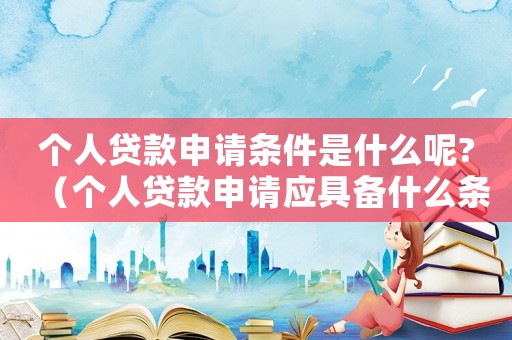 個人貸款申請條件是什么呢?（個人貸款申請應具備什么條件和條件）