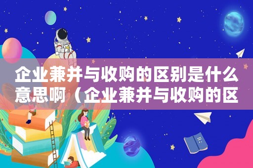 企業(yè)兼并與收購的區(qū)別是什么意思啊（企業(yè)兼并與收購的區(qū)別是什么意思）