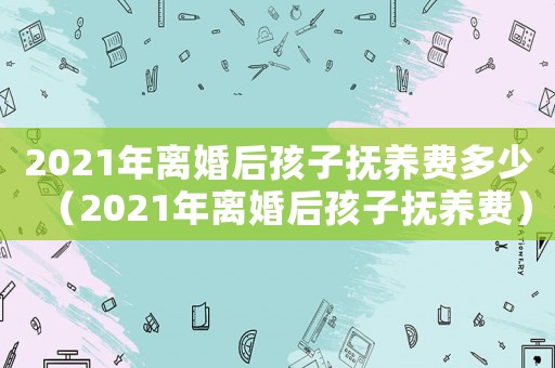 2021年離婚后孩子撫養(yǎng)費(fèi)多少（2021年離婚后孩子撫養(yǎng)費(fèi)）
