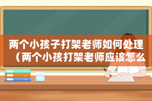 兩個小孩子打架老師如何處理（兩個小孩打架老師應該怎么處理）