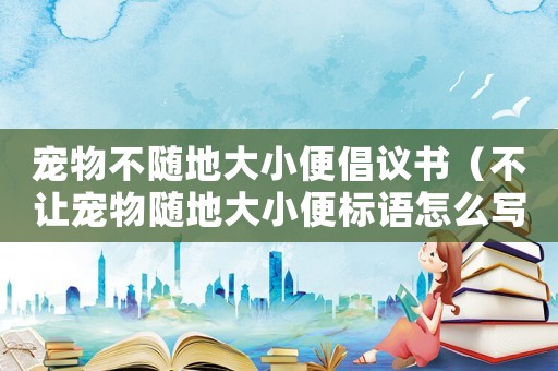 寵物不隨地大小便倡議書（不讓寵物隨地大小便標語怎么寫）