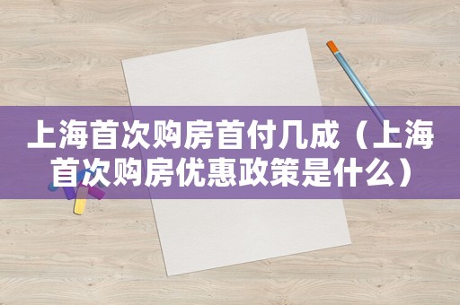 上海首次購房首付幾成（上海首次購房優惠政策是什么）