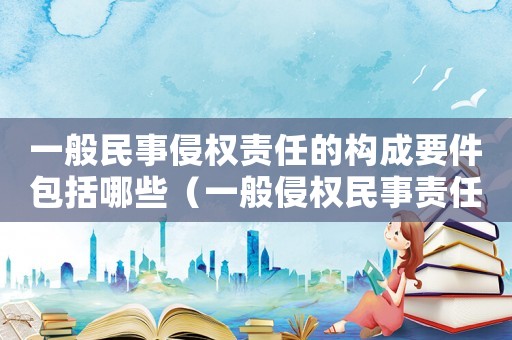 一般民事侵權責任的構成要件包括哪些（一般侵權民事責任的構成要件有哪些）