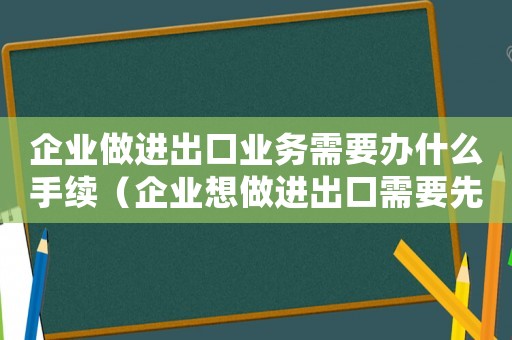 企業做進出口業務需要辦什么手續（企業想做進出口需要先做什么準備工作）