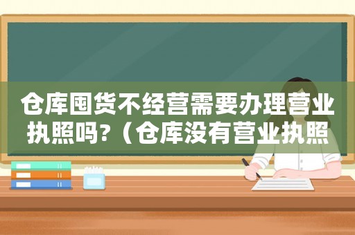 倉庫囤貨不經營需要辦理營業執照嗎?（倉庫沒有營業執照可以賣貨嗎）