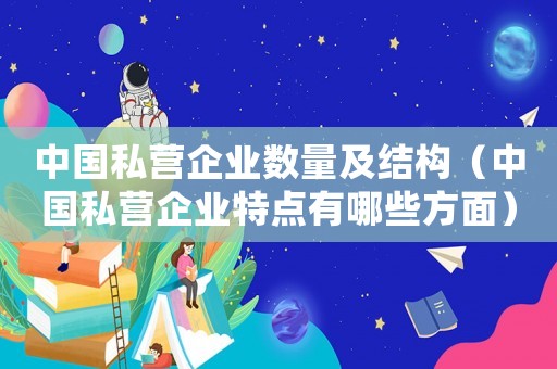 中國私營企業數量及結構（中國私營企業特點有哪些方面）
