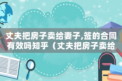 丈夫把房子賣給妻子,簽的合同有效嗎知乎（丈夫把房子賣給妻子,簽的合同有效嗎）