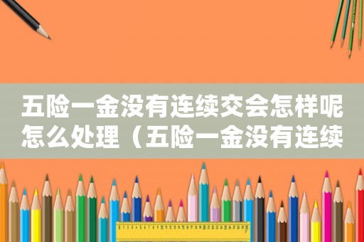 五險(xiǎn)一金沒(méi)有連續(xù)交會(huì)怎樣呢怎么處理（五險(xiǎn)一金沒(méi)有連續(xù)交會(huì)怎樣呢）