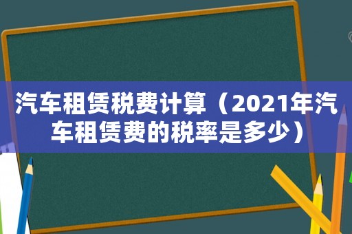 汽車租賃稅費計算（2021年汽車租賃費的稅率是多少）