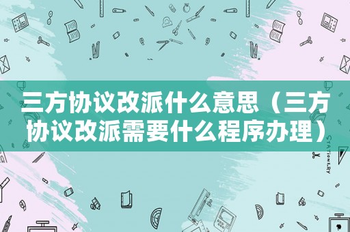 三方協(xié)議改派什么意思（三方協(xié)議改派需要什么程序辦理）