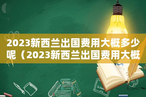 2023新西蘭出國費用大概多少呢（2023新西蘭出國費用大概多少）