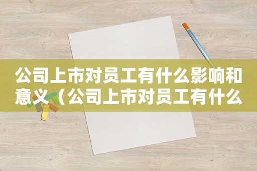 公司上市對員工有什么影響和意義（公司上市對員工有什么影響?）