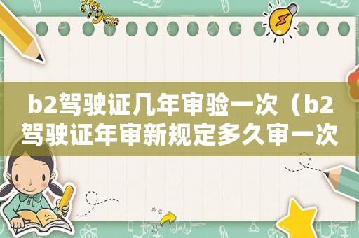 b2駕駛證幾年審驗(yàn)一次（b2駕駛證年審新規(guī)定多久審一次車）