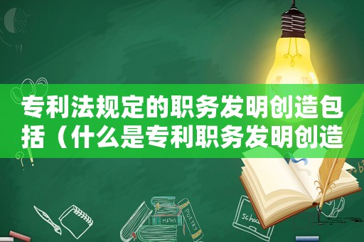 專利法規定的職務發明創造包括（什么是專利職務發明創造類型）