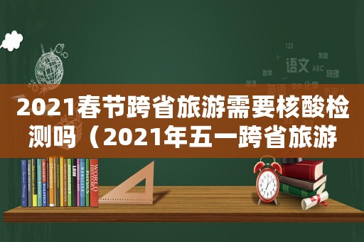 2021春節(jié)跨省旅游需要核酸檢測嗎（2021年五一跨省旅游需要核酸檢測嗎）