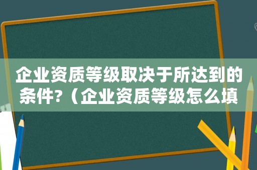 企業資質等級取決于所達到的條件?（企業資質等級怎么填寫才正確）