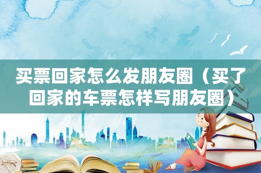 買票回家怎么發(fā)朋友圈（買了回家的車票怎樣寫朋友圈）