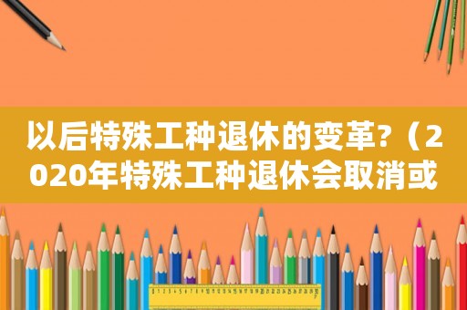 以后特殊工種退休的變革?（2020年特殊工種退休會取消或改革嗎）