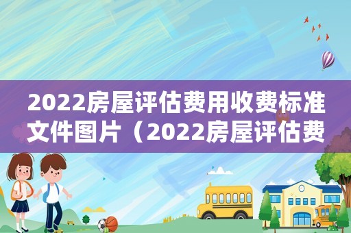 2022房屋評估費用收費標準文件圖片（2022房屋評估費用收費標準文件）