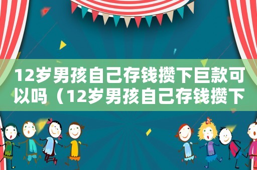 12歲男孩自己存錢攢下巨款可以嗎（12歲男孩自己存錢攢下巨款）