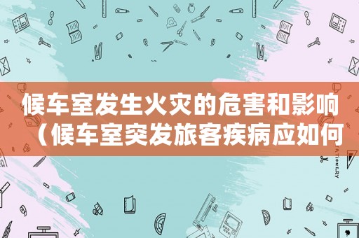 候車室發生火災的危害和影響（候車室突發旅客疾病應如何處理）