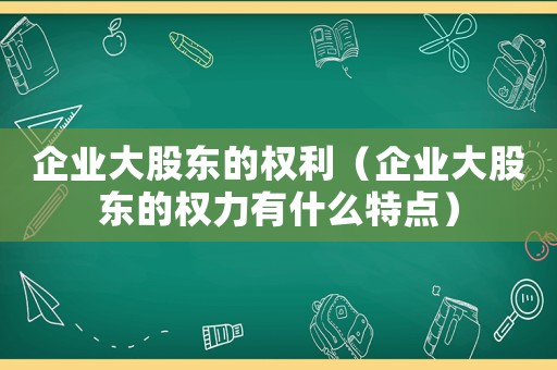 企業大股東的權利（企業大股東的權力有什么特點）