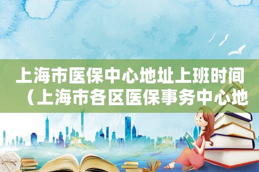上海市醫(yī)保中心地址上班時間（上海市各區(qū)醫(yī)保事務(wù)中心地址）
