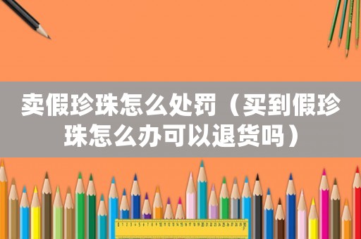 賣假珍珠怎么處罰（買到假珍珠怎么辦可以退貨嗎）