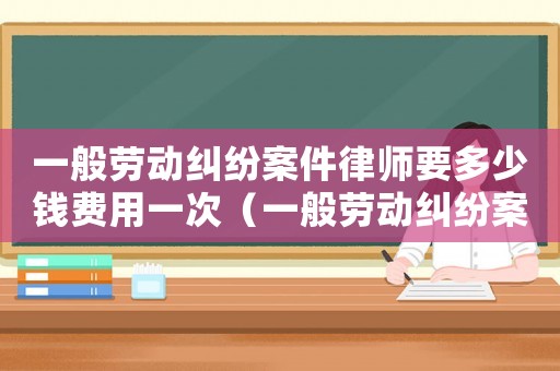 一般勞動糾紛案件律師要多少錢費用一次（一般勞動糾紛案件律師要多少錢費用）
