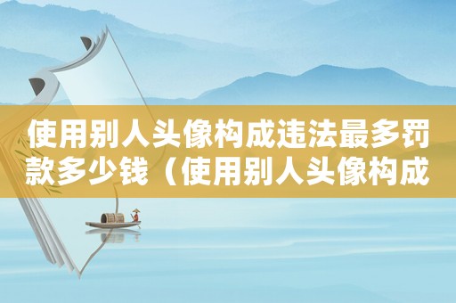 使用別人頭像構成違法最多罰款多少錢（使用別人頭像構成違法最多罰款多少）