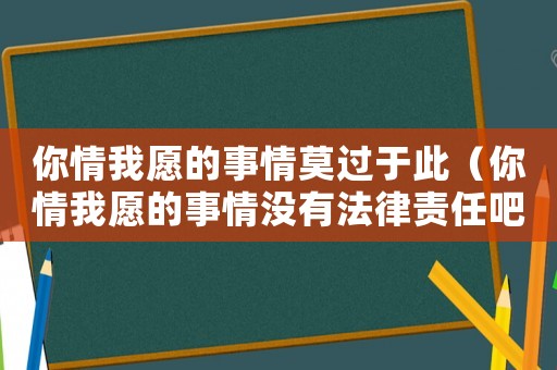 你情我愿的事情莫過于此（你情我愿的事情沒有法律責任吧）