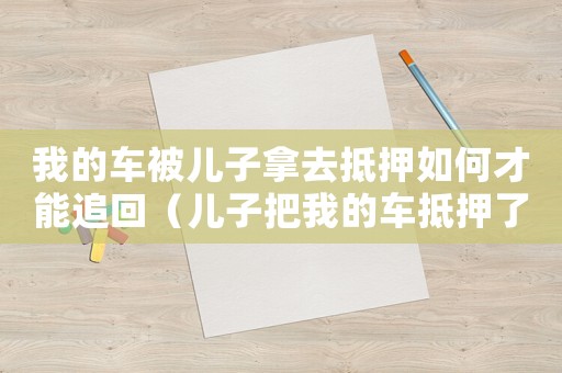 我的車被兒子拿去抵押如何才能追回（兒子把我的車抵押了,我能報警嗎）