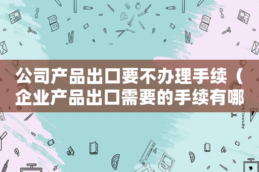 公司產(chǎn)品出口要不辦理手續(xù)（企業(yè)產(chǎn)品出口需要的手續(xù)有哪些）