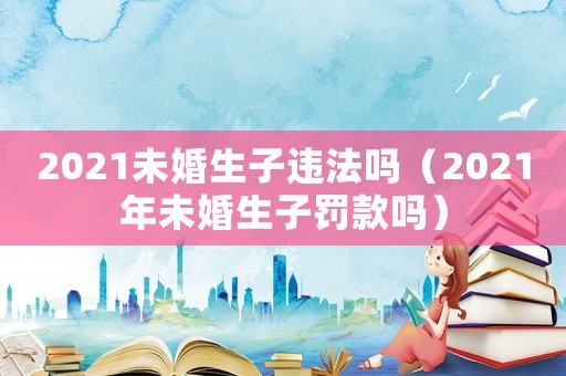 2021未婚生子違法嗎（2021年未婚生子罰款嗎）