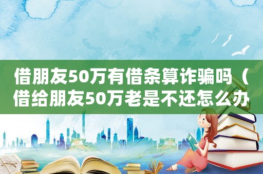 借朋友50萬有借條算詐騙嗎（借給朋友50萬老是不還怎么辦）