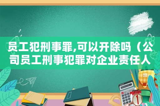 員工犯刑事罪,可以開除嗎（公司員工刑事犯罪對企業(yè)責任人有影響嗎）