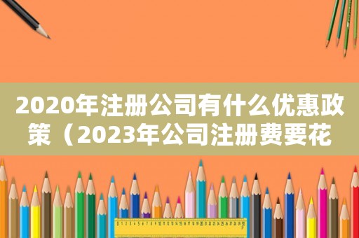 2020年注冊(cè)公司有什么優(yōu)惠政策（2023年公司注冊(cè)費(fèi)要花多少錢呢）