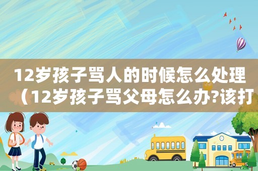 12歲孩子罵人的時候怎么處理（12歲孩子罵父母怎么辦?該打嗎）