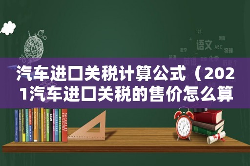 汽車(chē)進(jìn)口關(guān)稅計(jì)算公式（2021汽車(chē)進(jìn)口關(guān)稅的售價(jià)怎么算）
