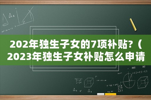 202年獨生子女的7項補貼?（2023年獨生子女補貼怎么申請）