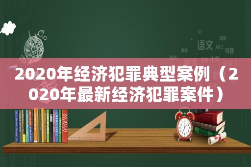 2020年經濟犯罪典型案例（2020年最新經濟犯罪案件）