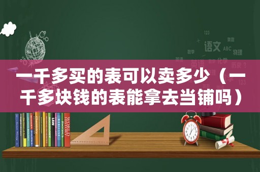 一千多買的表可以賣多少（一千多塊錢的表能拿去當鋪嗎）