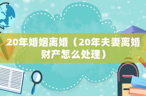 20年婚姻離婚（20年夫妻離婚財產怎么處理）