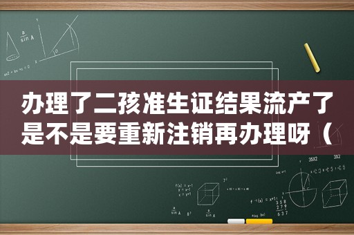 辦理了二孩準生證結果流產了是不是要重新注銷再辦理呀（二胎準生證辦好了流產了怎么處理）