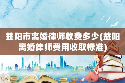 益陽市離婚律師收費多少(益陽離婚律師費用收取標準)