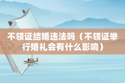 不領(lǐng)證結(jié)婚違法嗎（不領(lǐng)證舉行婚禮會(huì)有什么影響）