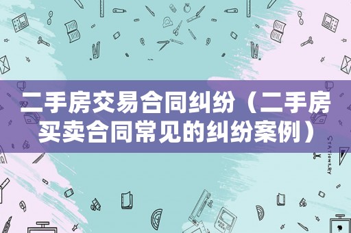 二手房交易合同糾紛（二手房買賣合同常見的糾紛案例）